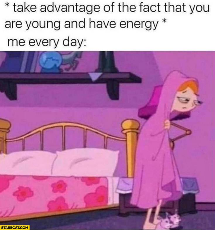 Take advantage of the fact that you are young and have energy, me: every day tired