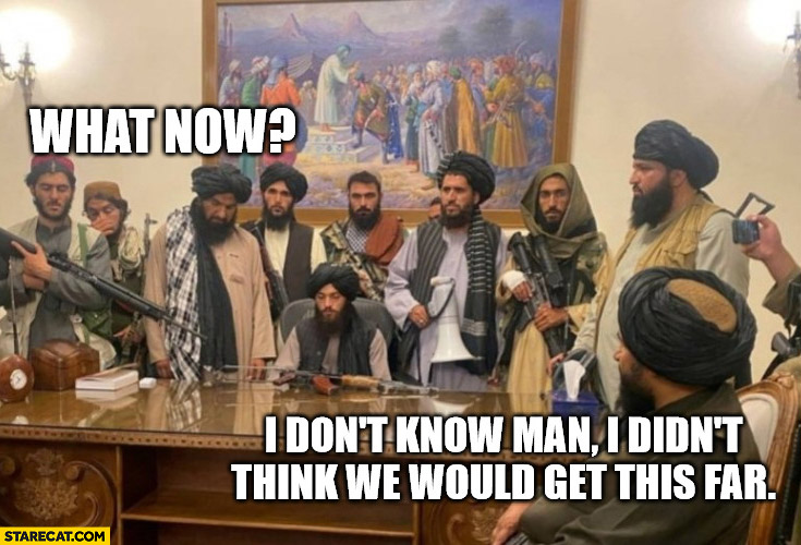 Taliban: what now? I don’t know man I didn’t think we would get this far