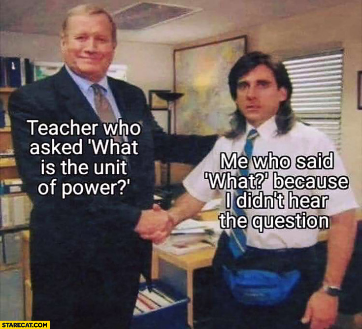 Teacher who asked what is the unit of power, me who said what because I didn’t hear the question