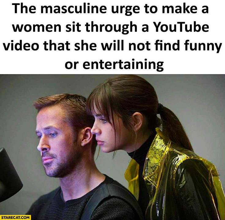 The masculine urge to make a women sit through a youtube video that she will not find funny or entertaining
