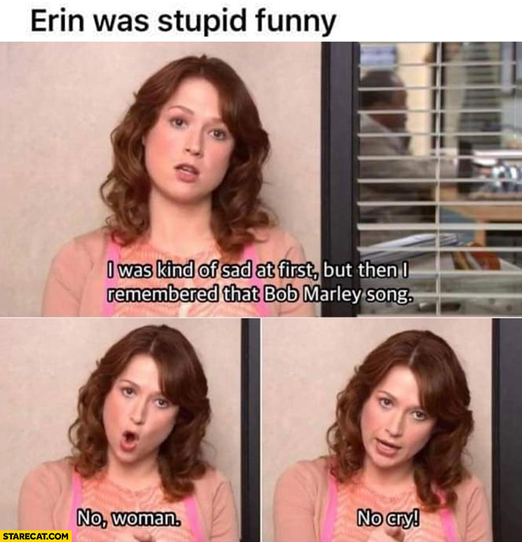 The office Erin was stupid funny I was sad but remembered Bob Marley song no woman no cry