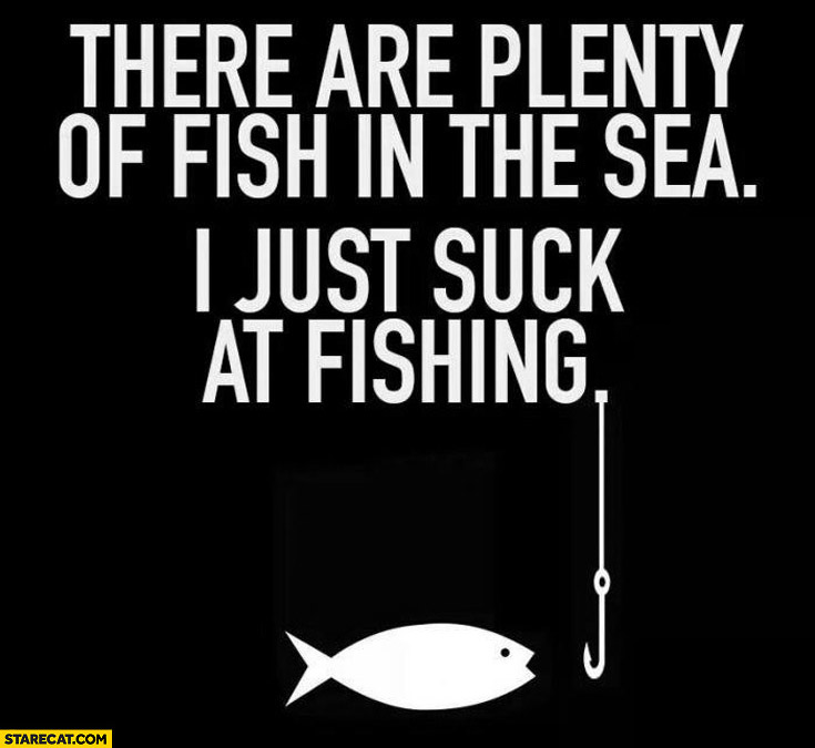 There are plenty of fish in the sea I just suck at fishing