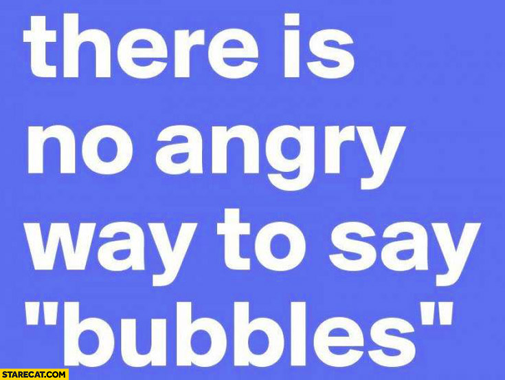 There is no angry way to say bubbles