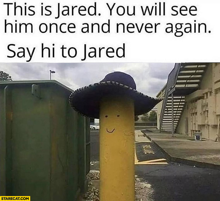 This is Jared you will see him once and never again say hi to Jared post