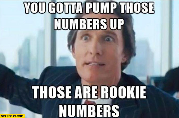 Those are rookie numbers you gotta pump those numbers up Wolf of wall street