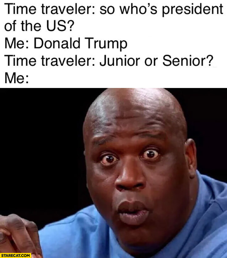 Time traveler: so who’s president of the US? Me: Donald Trump, time traveler: junior or senior? Me shocked