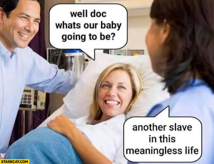 Well doc what’s our baby? Going to be another slave in this meaningless life
