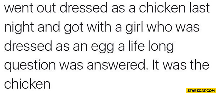 Went out dressed as a chicken last night and got with a girl who was dressed as an egg a life long question was answered: it was the chicken