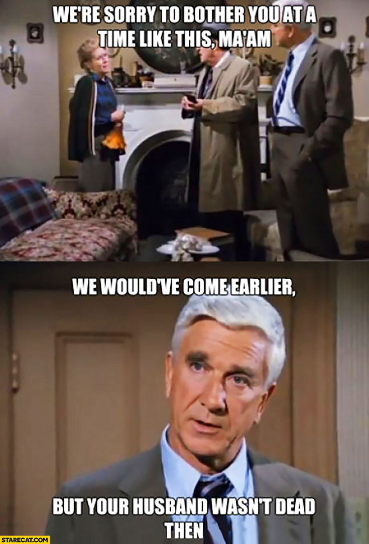 We’re sorry to bother you at a time like this madam, we would have come earlier but your husband wasn’t dead then. Police Squad Leslie Nielsen