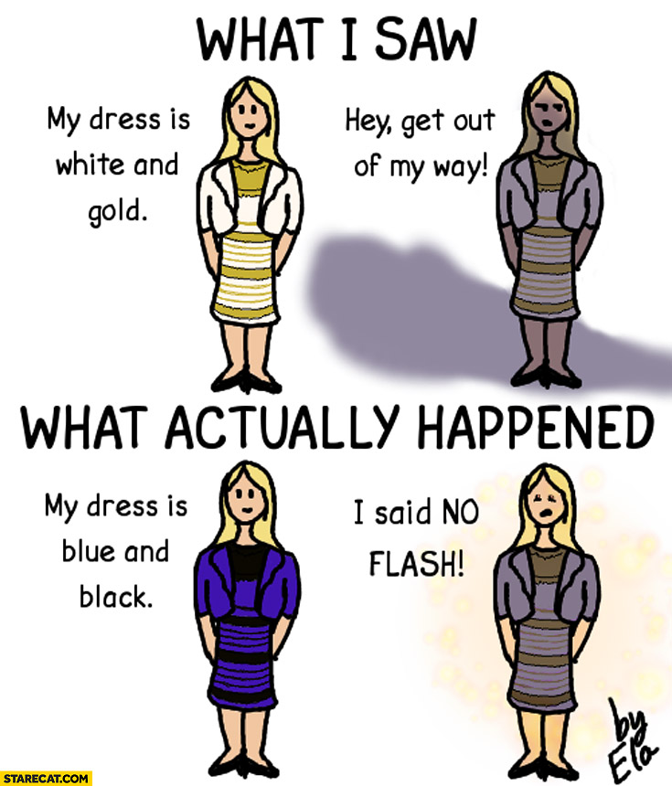 What I saw my dress is white and gold get out of my way what actually happened my dress is blue and black I said no flash