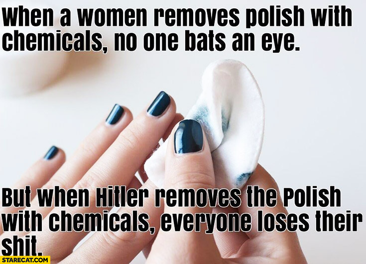 When a woman removes polish with chemicals no one bats an eye but when hitler removes the Polish with chemicals everyone loses their mind