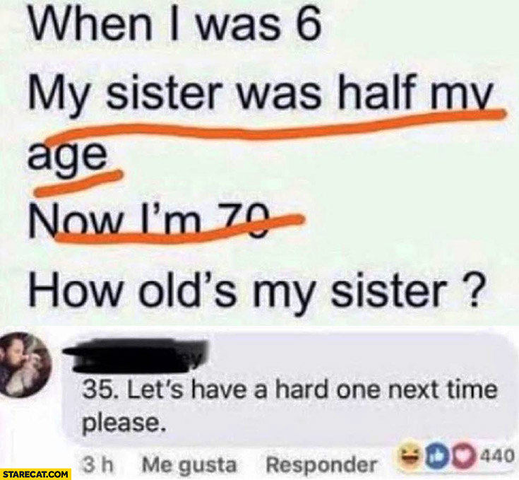 When I was 6 my sister was half my age now I’m 70, how old is my sister? 35 Let’s have a hard one next time please