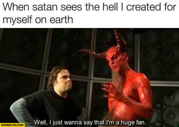 When Satan sees the hell I created for myself on earth: well I just wanna say that I’m a huge fan Jack Black