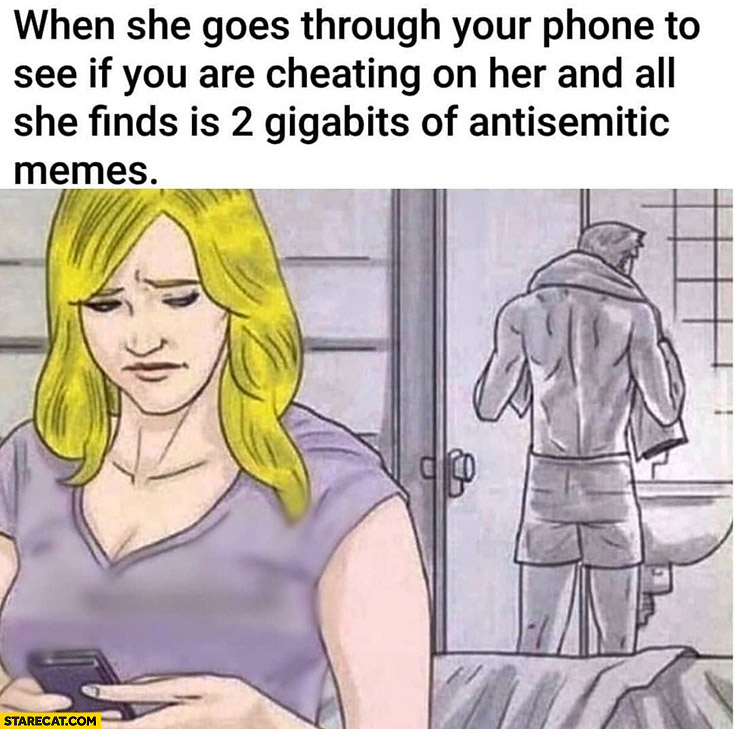 When she goes through your phone to see if you are cheating and all she finds is 2 GB of anisemitic memes