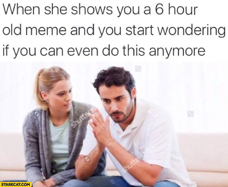 When she shows you a 6 hour old meme and you start wondering if you can even do this anymore