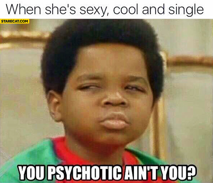 When she’s sexy, cool and single. You psychotic, ain’t you?