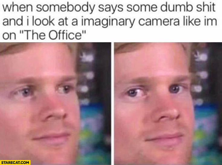 When somebody says some dumb shit and I look at imaginary camera like im on The Office tv series