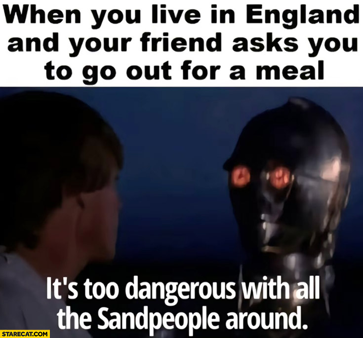 When you live in England and your friend asks you to go out for a meal? It’s too dangerous with all the sandpeople around c3po Star Wars