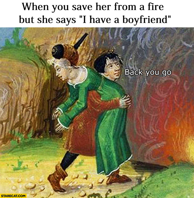 When you save her from a fire but she says “I have a boyfriend” back you go