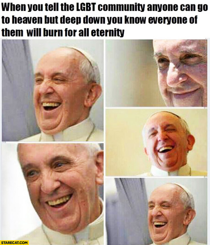 When you tell the LGBT community anyone can go to heaven but deep down you know everyone of them will burn for all eternity Pope Francis