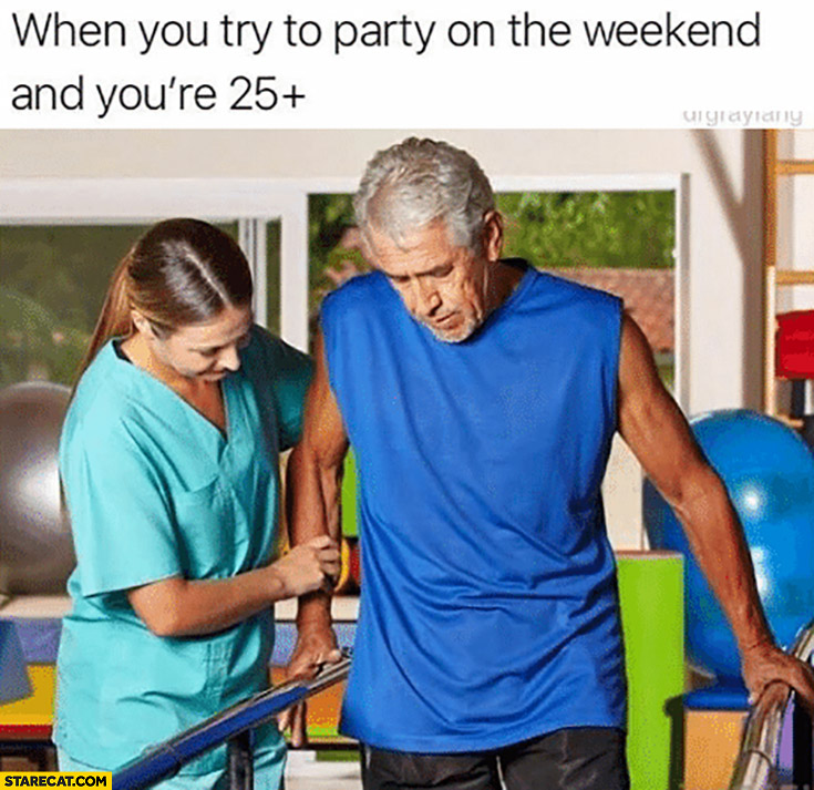 When you try to party on the weekend and you’re 25+ plus years old rehab