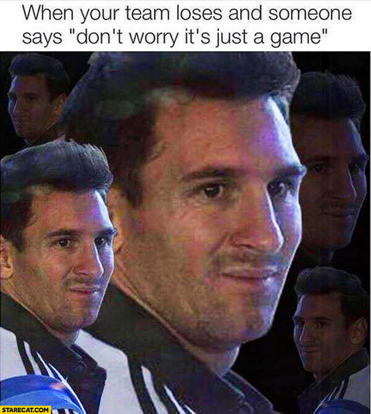 When your team loses and someone says don’t worry it’s just a game Messi