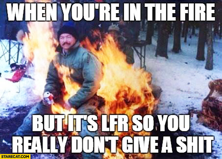 When you’re in the fire but it’s lfr so you really don’t give a shit