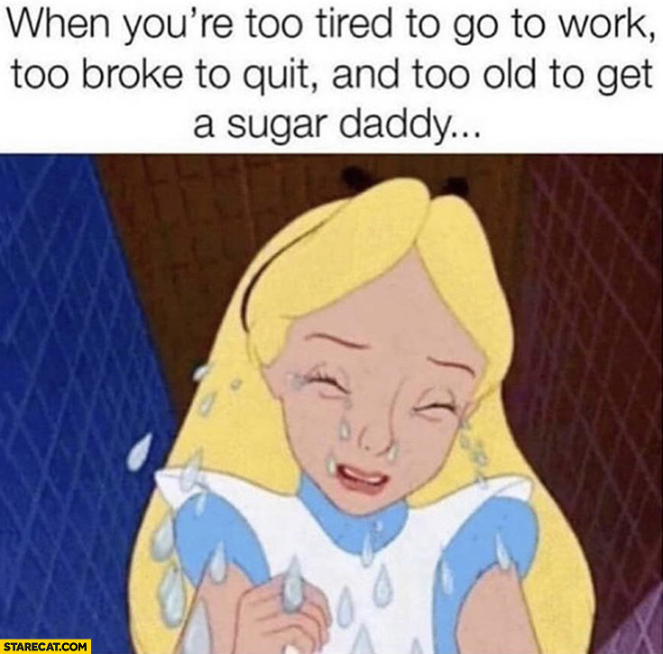 When you’re too tired to go to work, too broke to quit and too old to get a sugar daddy