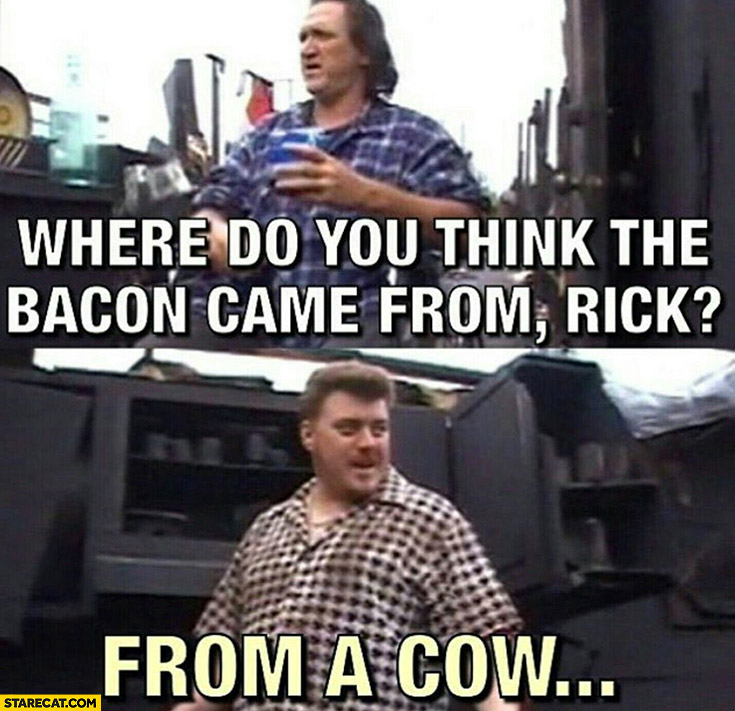 Where do you think the bacon came from? Rick from a cow trailer park boys