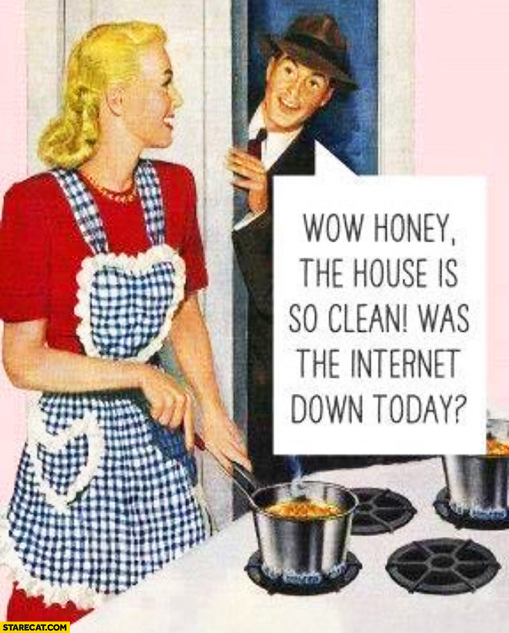 Wow honey the house is so clean, was the internet down today?