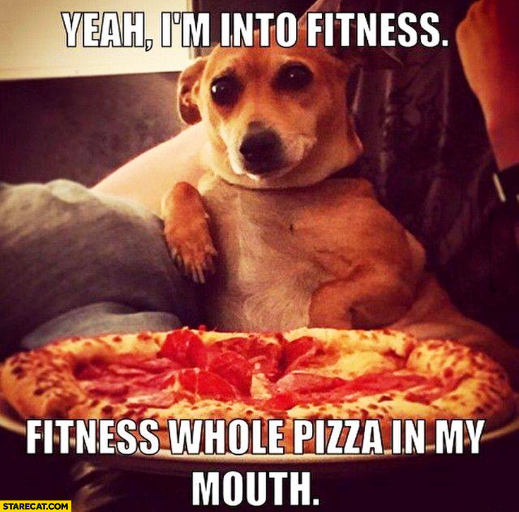 Yeah I’m into fitness whole pizza in my mouth dog
