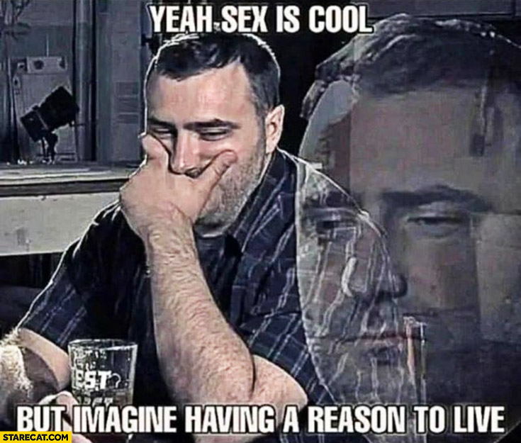 Yeah sex is cool but imagine having a reason to live