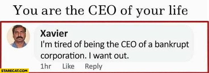 You are the CEO of your life, I’m tired of being the CEO of a bankrupt corporation, I want out
