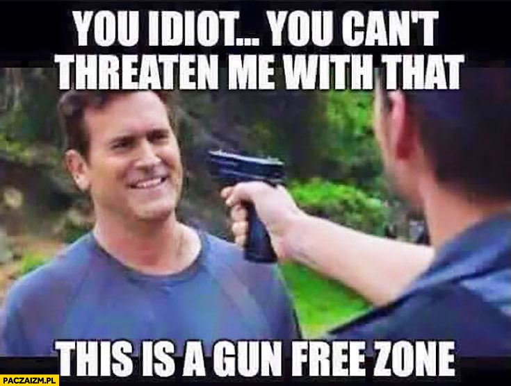 You idiot, you can’t threaten me with that. This is a gun free zone