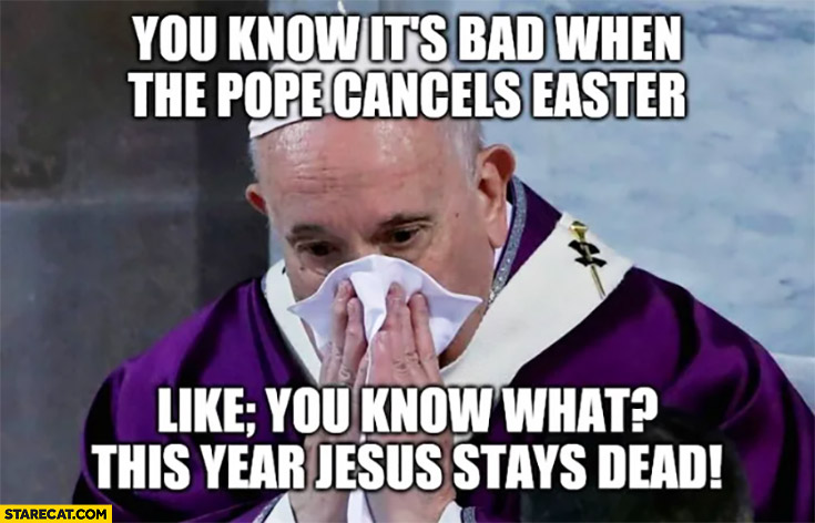 You know it’s bad when the Pope cancels Easter, like you know what this year Jesus stays dead