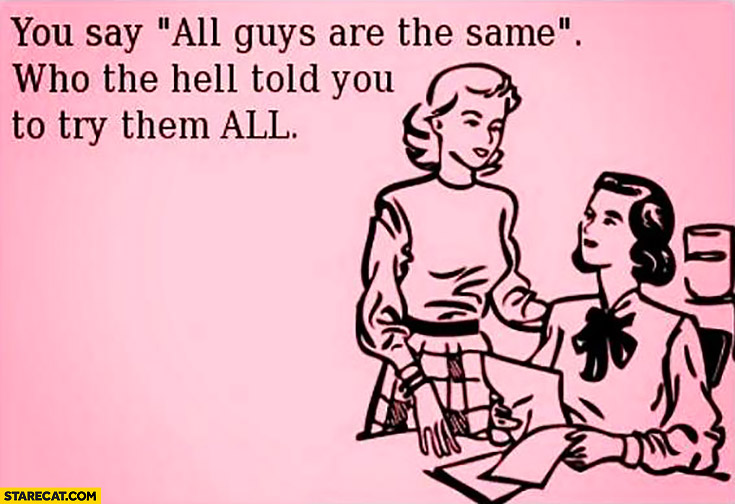 You say “all guys are the same”. Who the hell told you to try them all?