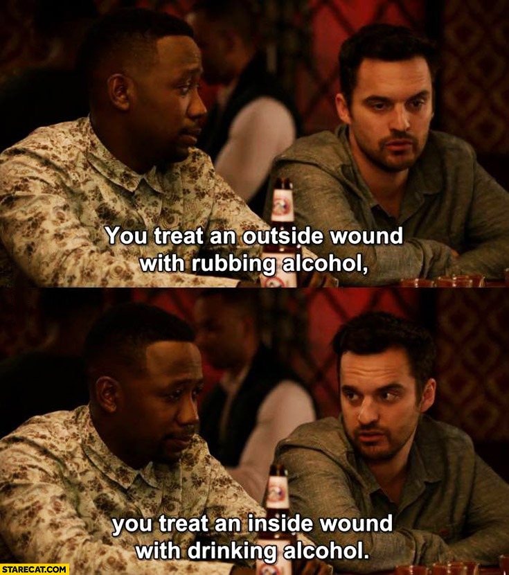 You treat an outside wound with rubbing alcohol you treat an inside wouldn’t with drinking alcohol