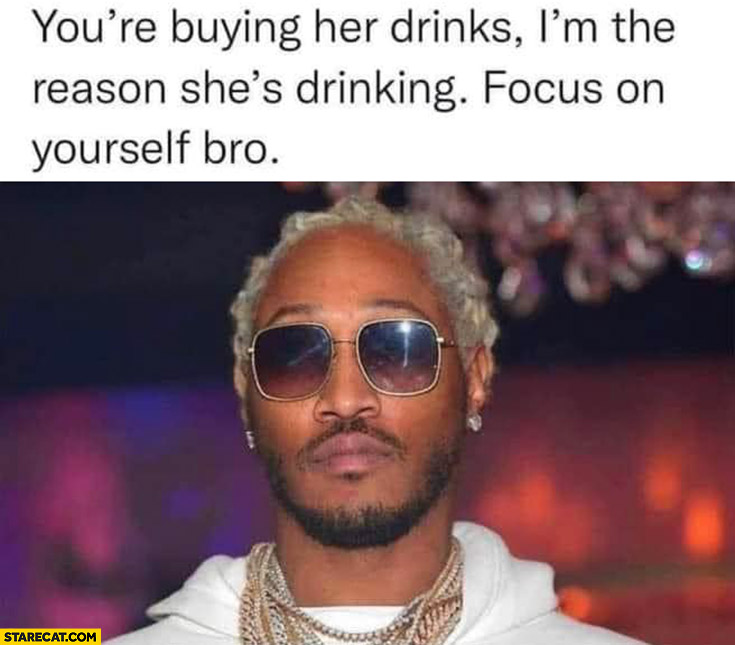 You’re buying her drinks, I’m the reason she’s drinking, focus on yourself bro