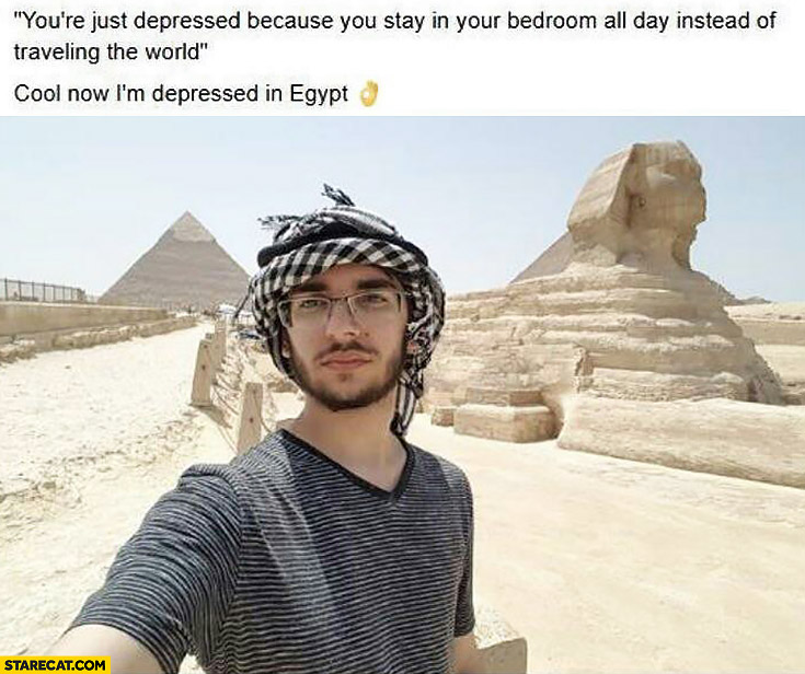 You’re depressed because you stay in your bedroom all day instead of traveling the world. Cool, now I’m depressed in Egypt
