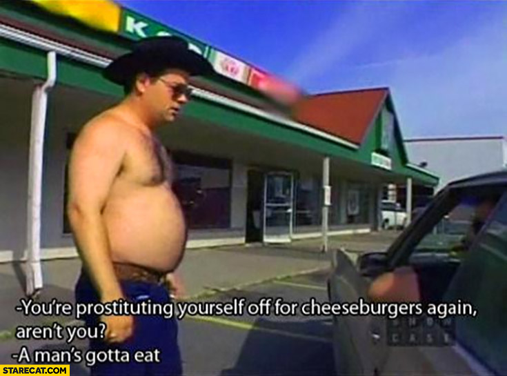You’re prostituting yourself off for cheeseburgers again, aren’t you? A man’s gotta eat Trailer park boys