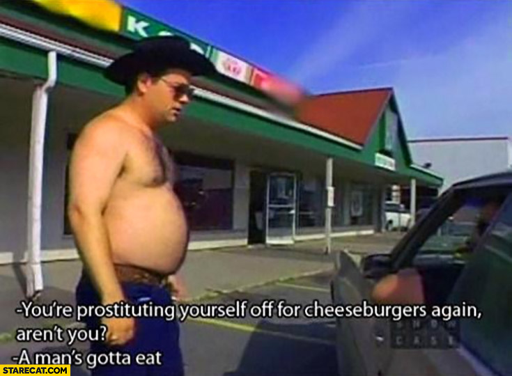 You’re prostituting yourself off for cheeseburgers again, aren’t you? A man’s gotta eat trailer park boys