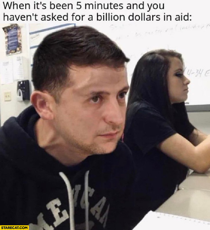Zelensky when it’s been 5 minutes and you haven’t asked for a billion dollars in aid